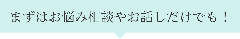 まずはお悩み相談やお話しだけでも！